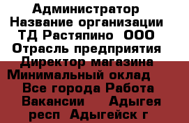 Администратор › Название организации ­ ТД Растяпино, ООО › Отрасль предприятия ­ Директор магазина › Минимальный оклад ­ 1 - Все города Работа » Вакансии   . Адыгея респ.,Адыгейск г.